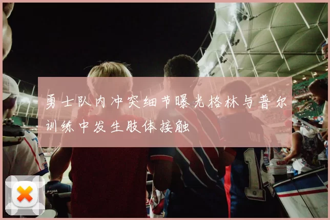 勇士队内冲突细节曝光格林与普尔训练中发生肢体接触