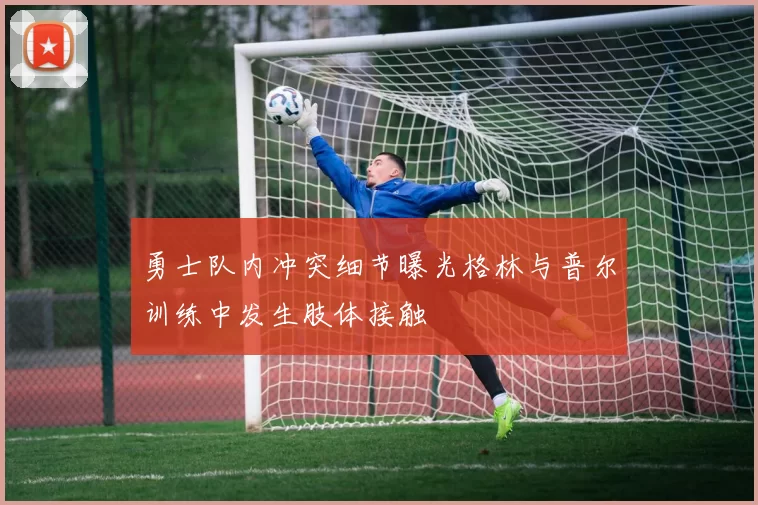 勇士队内冲突细节曝光格林与普尔训练中发生肢体接触