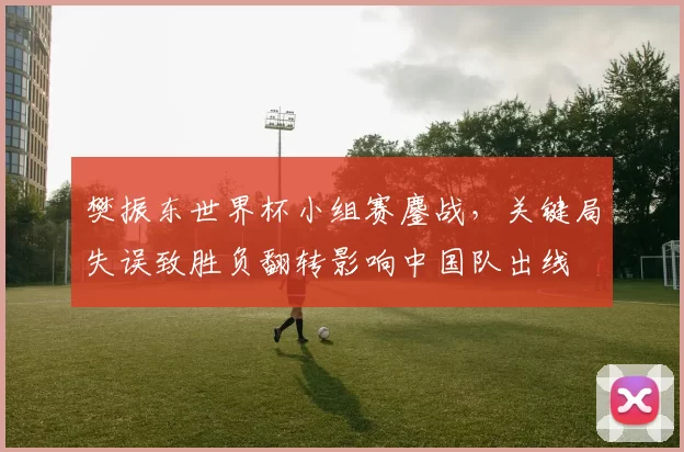 樊振东世界杯小组赛鏖战,关键局失误致胜负翻转影响中国队出线