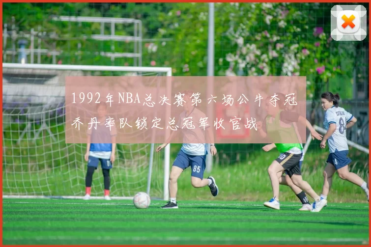 1992年NBA总决赛第六场公牛夺冠 乔丹率队锁定总冠军收官战