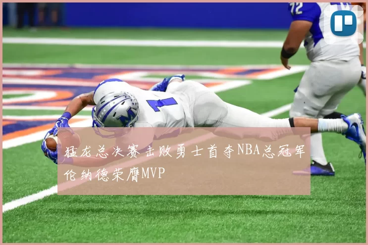 猛龙总决赛击败勇士首夺NBA总冠军伦纳德荣膺MVP