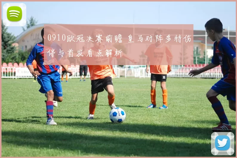 0910欧冠决赛前瞻 皇马对阵多特伤停与首发看点解析