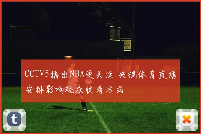 CCTV5播出NBA受关注 央视体育直播安排影响观众收看方式