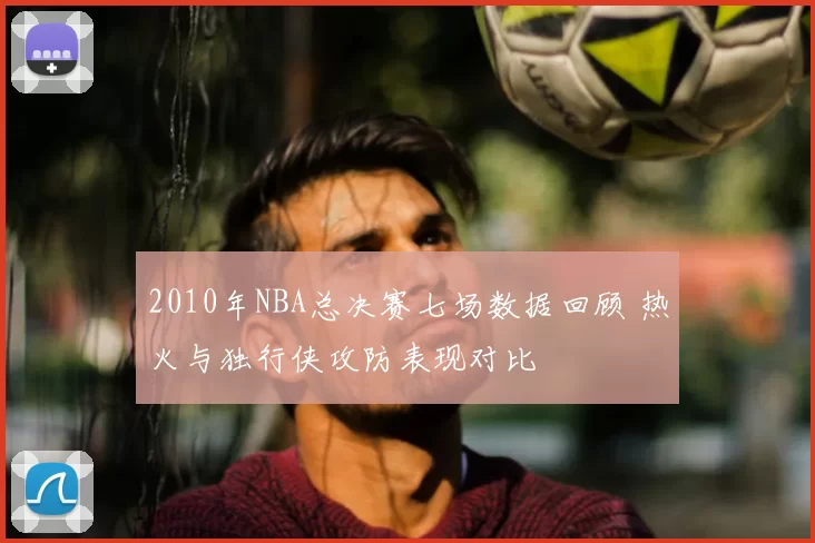 2010年NBA总决赛七场数据回顾 热火与独行侠攻防表现对比