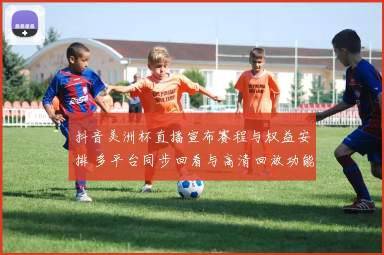 抖音美洲杯直播宣布赛程与权益安排 多平台同步回看与高清回放功能