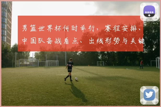 男篮世界杯何时举行，赛程安排、中国队备战看点、出线形势与关键对决