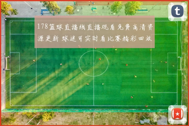 178篮球直播线直播观看免费高清资源更新 球迷可实时看比赛精彩回放与赛况解读