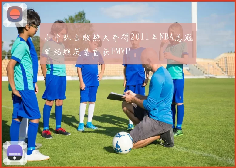 小牛队击败热火夺得2011年NBA总冠军诺维茨基首获FMVP