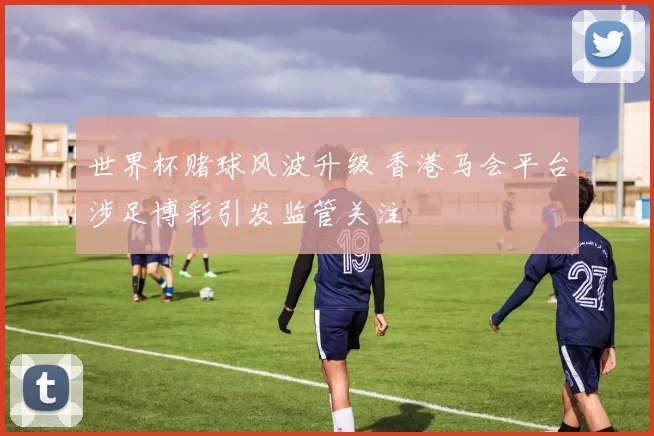 世界杯赌球风波升级 香港马会平台涉足博彩引发监管关注