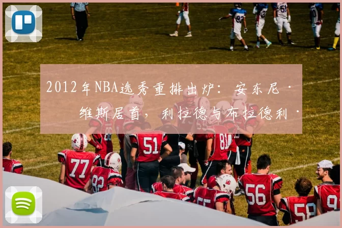 2012年NBA选秀重排出炉：安东尼·戴维斯居首，利拉德与布拉德利·比尔紧随其后