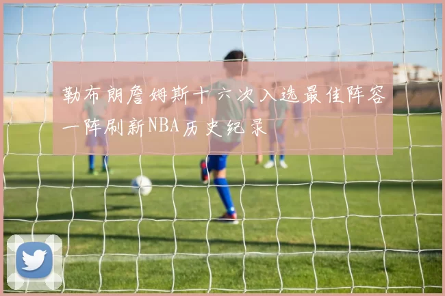 勒布朗詹姆斯十六次入选最佳阵容一阵刷新NBA历史纪录