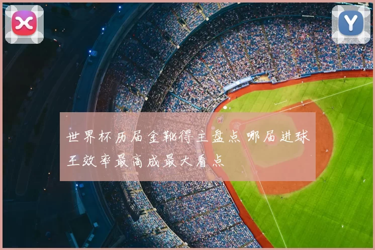 世界杯历届金靴得主盘点 哪届进球王效率最高成最大看点