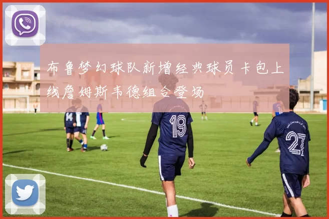 布鲁梦幻球队新增经典球员卡包上线詹姆斯韦德组合登场