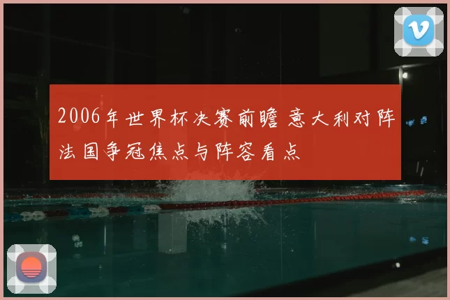 2006年世界杯决赛前瞻 意大利对阵法国争冠焦点与阵容看点