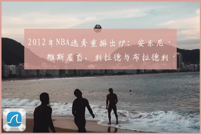 2012年NBA选秀重排出炉：安东尼·戴维斯居首，利拉德与布拉德利·比尔紧随其后