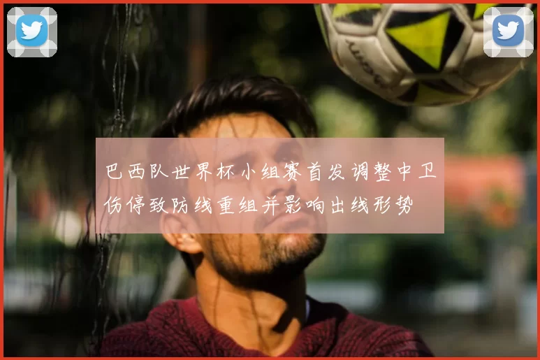 巴西队世界杯小组赛首发调整中卫伤停致防线重组并影响出线形势
